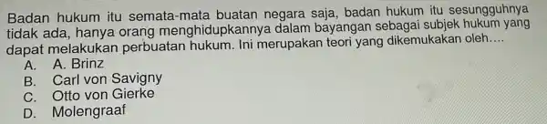 Badan hukum itu semata-mata buatan negara saja, badan hukum itu sesungguhnya tidak ada menghidupkannya dalam bayangan sebaga subjek hukum yang dapat melakukan perbuatan hukum