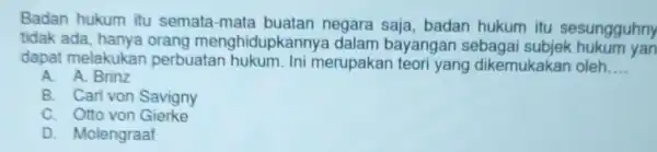 Badan hukum itu semata-mata buatan negara saja, badan hukum itu sesungguhny tidak ada menghidupkannye dalam bayangan sebagai subjek hukum yan dapat melakukar perbuatan hukum