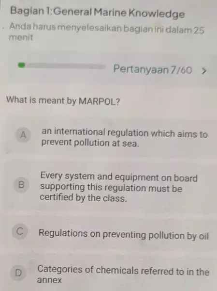 Bagian 1:General Marine Knowledge Anda harus menyelesaikan bagian ini dalam 25 menit square What is meant by MARPOL? A an internationa regulation which aims