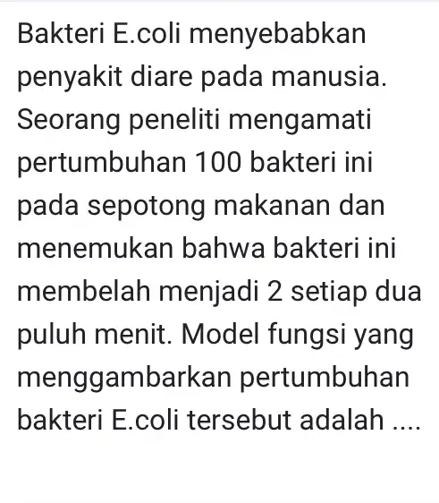 Bakteri E.coli menyebabkan penyakit diare pada manusia. Seorang peneliti mengamati pertumbuhan 100 bakteri ini pada sepotong I makanan dan menemukar bahwa bakteri ini membelah