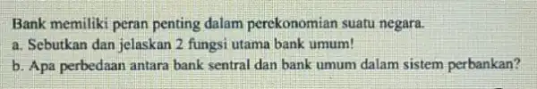 Bank memiliki peran penting dalam perekonomian suatu negara. a. Sebutkan dan jelaskar 2 fungsi utama bank umum! b. Apa perbedaan antara bank sentral dan