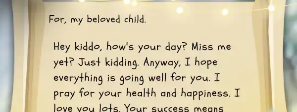 For, my beloved child. Hey kiddo, how's your day? Miss me yet? Just kidding. Anyway, I hope everything is going well for you. I