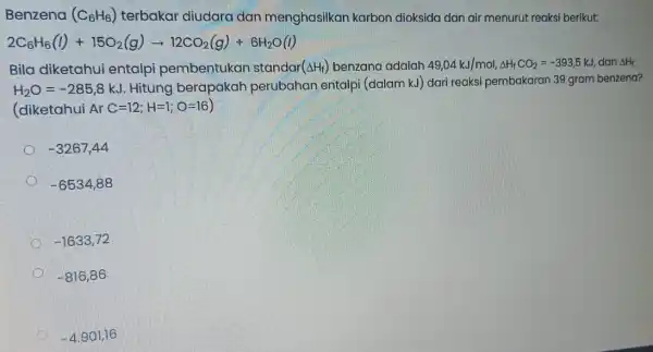 Benzena (C_(6)H_(6)) terbakar diudara dan menghasilkar karbon dioksida dan air menurut reaksi berikut: 2C_(6)H_(6)(l)+15O_(2)(g)arrow 12CO_(2)(g)+6H_(2)O(l) Bila diketahui entalpi pembentukan standar (Delta H_(f)) benzana adalah