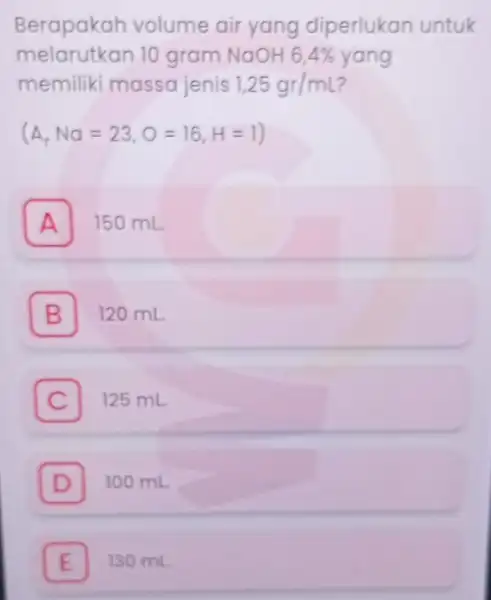 Berapakah volume air yang diperlukan untuk melarutkan 10 gram NaOH 6,4% yang memiliki massa jenis 1,25gr/mL (A,Na=23,O=16,H=1) . A 150 mL B 120 mL