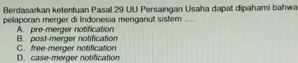 Berdasarkan ketentuan Pasal 29 UU Persaingan Usaha dapat dipahami bahwa pelaporan merger di menganut sistem __ A. pre-merger notification B. post-merger notification C. free-merger