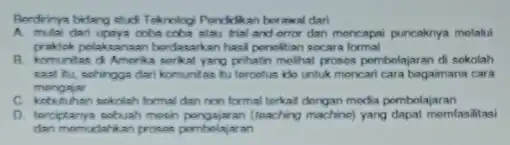 Berdrinya bidang stud Teknolog Pendidikan berawal dari A. mulai dari upaya coba coba alau trial and orro dan mencapai puncaknya melaki praktok polaksanaan berdasarkan