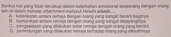 Berikut hal yang tidak dalam keterkaitan emosional seseorang dengan orang lain di dalam konsep attachment menuru t Hirschi adalah __ A. keterikatan antara remaja