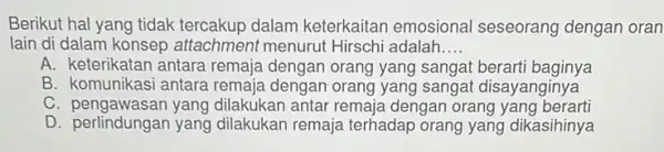 Berikut hal yang tidak dalam keterkaitar emosional seseorang dengan oran lain di dalam konsep attachment menurut Hirschi adalah __ A. keterikatan antara remaja dengan