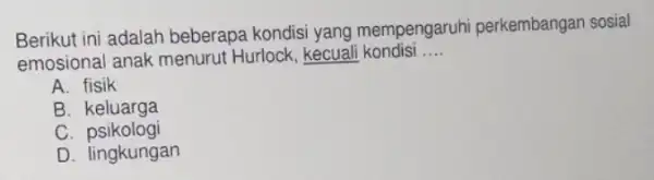 Berikut ini adalah beberapa kondisi yang mempengaruhi perkembangan sosial emosional anak menurut Hurlock, kecuali kondisi __ A. fisik B keluarga C psikologi D. lingkungan