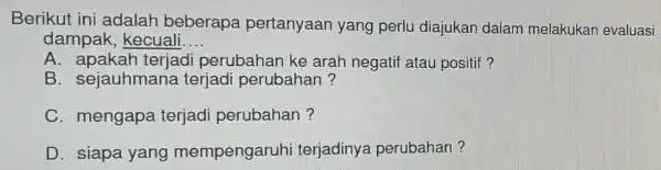 Berikut ini adalah beberapa pertanyaan yang perlu diajukan dalam melakukan evaluasi dampak , kecuali __ A. apakah terjadi perubahan ke arah negatif atau positif?