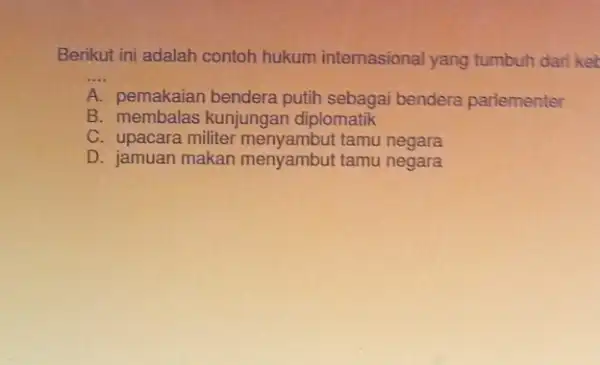 Berikut ini adalah contoh hukum internasional yang tumbuh dari ket __ A pemakaian bendera putih sebagai bendera parlementer B. membalas kunjungan diplomatik C. upacara