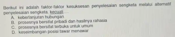 Berikut ini adalah faktor-fakto kesuksesan penyelesaian sengketa melalui alternatif penyelesaian kecuali __ A. keberlanjutan hubungan B bersifat pribadi dan hasilnya rahasia C bersifat terbuka