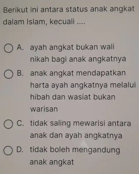 Berikut ini antara status anak angkat dalam Islam , kecuali __ A. ayah angkat bukan wali nikah bagi anak angkatnya B. anak angkat mendapatkan