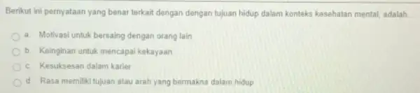 Berikut ini pernyataan yang benar terkait dengan dengan tujuan hidup dalam konteks kesehatan mental, adalah __ a. Motivasi untuk bersaing dengan orang lain b.