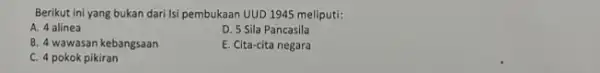 Berikut ini yang bukan dari Isi pembukaan UUD 1945 meliputi: A. 4 alinea D. 5 Sila Pancasila B. 4 wawasan kebangsaan E. Cita-cita negara