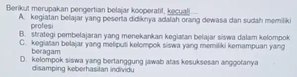 Berikut merupakan pengertian belajai kooperatif, kecuali __ A. kegiatan belajar yang peserta didiknya adalah orang dewasa dan sudah memiliki profesi B pembelajaran yang menekankan