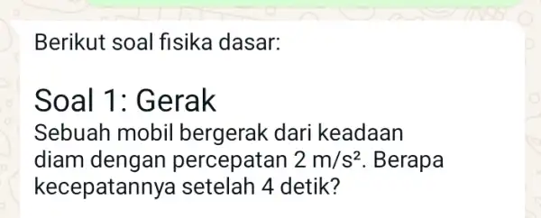 Berikut soal fisika dasar: Soal 1 : Gerak Sebuah mobil bergerak dari keadaan diam ercepatan 2m/s^2 . Berapa kecepatannya setelah 4 detik?