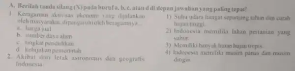 A. Berilah tandasilang (X) padahurufa,b,c,atau d didepanjawabanyangpaling tepat! 1. Keragaman aktivitas ekonomi yang dijalankan oleh masyarakat, dipengaruhioleh beragamnya __ a. harga jual b. sumberdaya