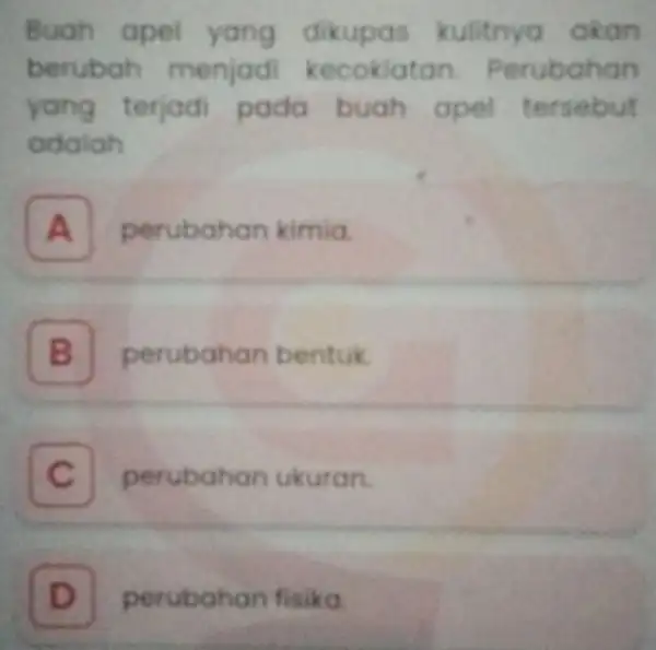 Buah apel yang dikupas kulitnya akan berubah menjad kecoklatan Perubahan yang terjad pada buah apel tersebut adalah B A perubahan kimia. B perubahan bentuk