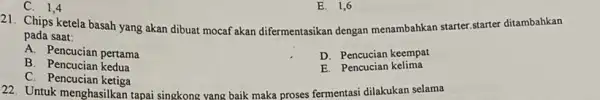 C. 1,4 E. 1,6 21. Chips ketela basah yang akan dibuat mocaf akan difermentasikan dengan menambahkan starter starter ditambahkan pada saat: D. Pencucian keempat