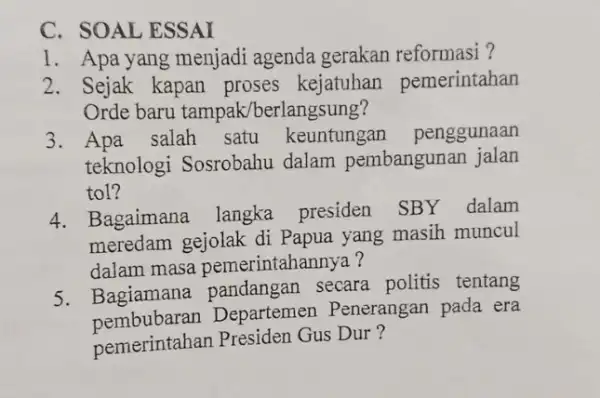 C. SOAL ESSAI 1. Apa yang menjadi agenda gerakan reformasi ? 2. Sejak kapan proses kejatuhan pemerintahan Orde baru tampak /berlangsung? 3. Apa salah