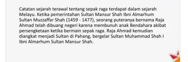 Catatan sejarah terawal tentang sepak raga terdapat dalam sejarah Melayu. Ketika pemerintahan Sultan Mansur Shah Ibni Almarhum Sultan Muzzaffar Shah (1459-1477) , seorang puteranya