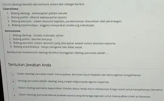 Ciri-ciri ideologi liberalis dan komunis antara lain sebagai berikut: Liberalisme 1. Bidang ideologi: menerapkan paham sekuler 2. Bidang politik: dikenal adanya partai oposisi 3.