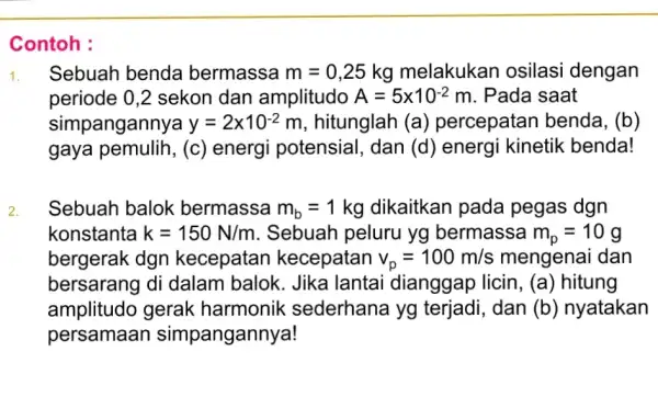 Contoh : 1. Sebuah benda bermassa m=0,25 kg melakukan osilasi dengan periode 0,2 sekon dan amplitudo A=5times 10^-2 m. Pada saat simpangannya y=2times 10^-2