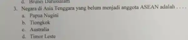 d. Brunei Darussalam 3. Negara di Asia Tenggara yang belum menjadi anggota ASEAN adalah __ a. Papua Nugini b. Tiongkok c. Australia d. Timor