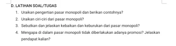 D. LATIHAN SOAL/TUGAS 1. Uraikan pengertian pasar monopoli dan berikan contohnya? 2. Uraikan ciri-ciri dari pasar monopoli? 3. Sebutkan dan jelaskan kebaikan dan keburukan