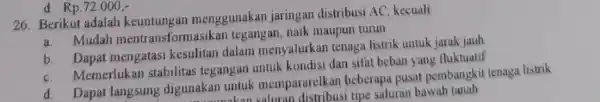 d Rp.72.000, 26. Berikut adalah keuntungan menggunakan jaringan distribusi AC, kecuali a. Mudah mentransformasika n tegangan, naik maupun turun a. Dapat mengatasi kesulitan dalam