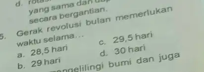 d. Totar yang sama dam secara bergantian. 5. Gerak revolusi bulan memerlukan waktu selama __ a. 28,5 hari c. 29,5 hari b. 29 hari