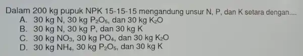 Dalam 200 kg pupuk NPK 15-15-15 mengandung unsur N , P, dan K setara dengan __ A. 30 kg N, 30 kg P_(2)O_(5) dan