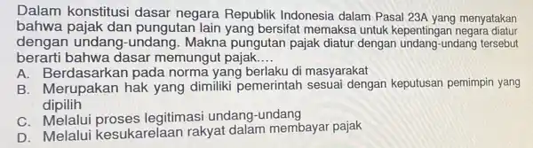 Dalam dasar negara Republik Indonesia dalam Pasal 23A yang menyatakan bahwa pajak dan pungutan lain yang bersifat memakse untuk kepentingan negara diatur dengan -undang.