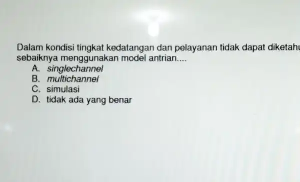 Dalam kondisi tingkat kedatangan dan pelayanan tidak dapat diketah sebaiknya menggunakar model antrian __ A. singlechannel B. multichannel C simulasi D. tidak ada yang