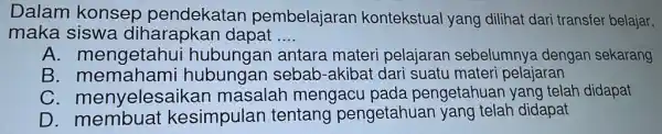 Dalam konsep pembelajarar kontekstual yang dilihat dari transfer belajar, maka siswa diharapkan dapat __ A. mengetahu antara materi pelajaran sebelumnya dengan sekarang B. memahami