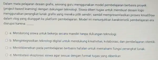 Dalam mata pelajaran desain grafis, seorang guru menggunakar model pembelajaran berbasis proyek (project-based learning)dengan dukungar teknologi. Siswa diberi tugas untuk membuat desain logo menggunakan