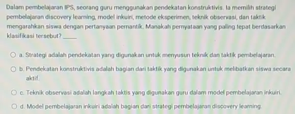 Dalam pembelajaran IPS , seorang guru menggunakar pendekatan konstruktivis. la memilih strategi pembelajaran discovery learning, model inkuiri, metode eksperimen , teknik observasi, dan taktik