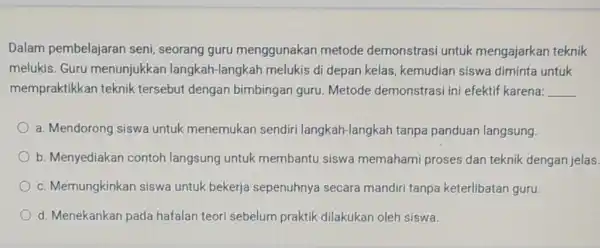 Dalam pembelajaran seni, seorang guru menggunakan metode demonstrasi untuk mengajarkan teknik melukis. Guru menunjukkan langkah-langkah melukis di depan kelas kemudian siswa diminta untuk mempraktikkan