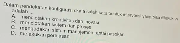 Dalam pendekatar konfigurasi skala salah satu bentuk intervensi yang bisa dilakukan adalah __ A. menciptakan kreativitas dan inovasi B. menciptakan sistem dan proses C.