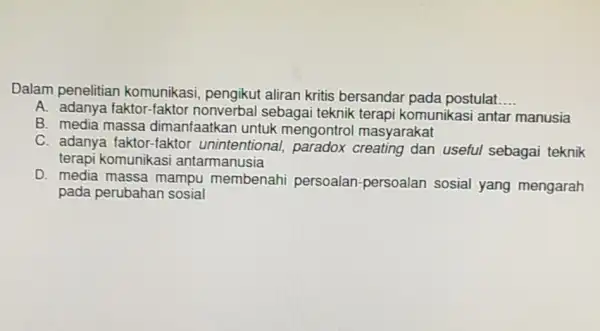 Dalam penelitian komunikasi, pengikut aliran kritis bersandai pada postulat __ A. adanya faktor-faktor sebagai teknik terapi komunikasi antar manusia B. media massa dimanfaatkan untuk