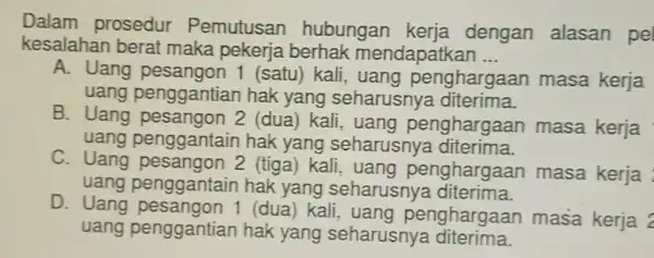 Dalam prosedur Pemutusan hubungan kerja dengan alasan pel kesalahan berat maka pekerja berhak mendapatkan __ A. Uang (satu) kali , uang penghargaan masa kerja