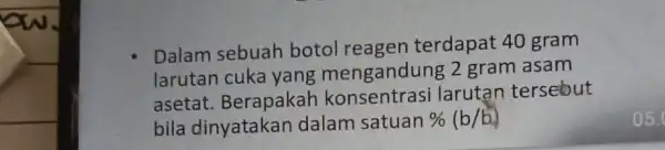 Dalam sebuah botol reagen terdapat 40 gram larutan mengandung 2 gram asam asetat Berapakah larutan tersebut bila dinyatakar dalam satuan % (b/b)