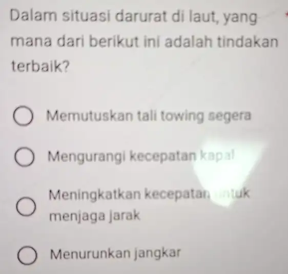 Dalam situasi darurat di laut yang mana dari berikut ini adalah tindakan terbaik? ) Memutuskan tali towing segera Mengurang kecepatan kapal Meningkatkan kecepatan untuk