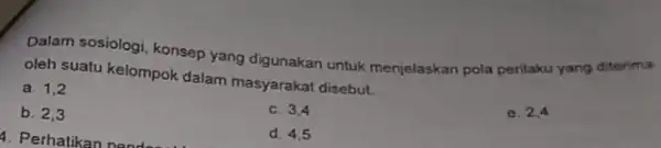 Dalam sosiologi, konsep yang digunakan untuk menjelaskan pola perilaku yang ditarima oleh suatu kelompok dalam masyarakat disebut __ e. 2,4 a. 1,2 c. 3,4