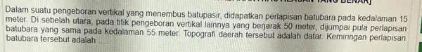 Dalam suatu pengeboran vertikal yang menembus batupasir, didapatkan perlapisan batubara pada kedalaman 15 meter. Di sebelah utara pada titik pengebor an vertikal lainnya yang