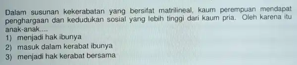 Dalam susunan kekerabatar yang bersifat matrilineal, kaum perempuan mendapat penghargaan dan sosial yang lebih tinggi dari kaum karena itu anak-anak __ 1) menjadi hak