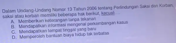 Dalam Undang-Undang Nomor 13 Tahun 2006 tentang Perlindungan Saksi dan Korban, saksi atau korban memiliki beberapa hak berikut, kecuali __ A. Memberikan keterangan tanpa