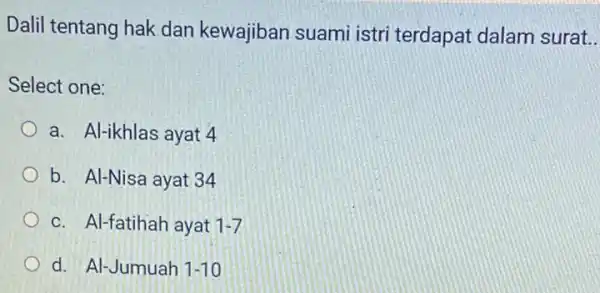 Dalil tentang hak dan kewajiban suami istri terdapat dalam surat __ Select one: a. Al-ikhlas ayat 4 b. Al-Nisa ayat 34 c. Al-fatihah ayat