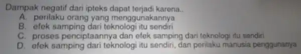 Dampak negatif dari pteks dapat terjadikarena. A. perilaku orang yang m engg unakannya B. efek samping dari teknologi itu sendiri C. proses-penciplannya.dan-eleks,smeling-dari-teknologi usualish